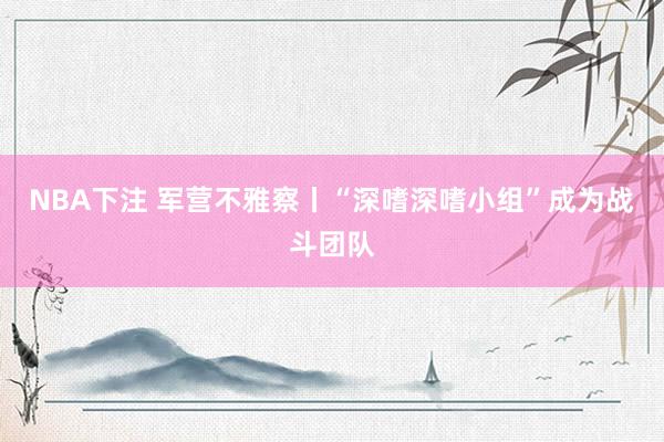 NBA下注 军营不雅察丨“深嗜深嗜小组”成为战斗团队