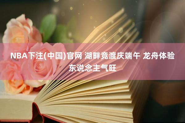 NBA下注(中国)官网 湖畔竞渡庆端午 龙舟体验东说念主气旺