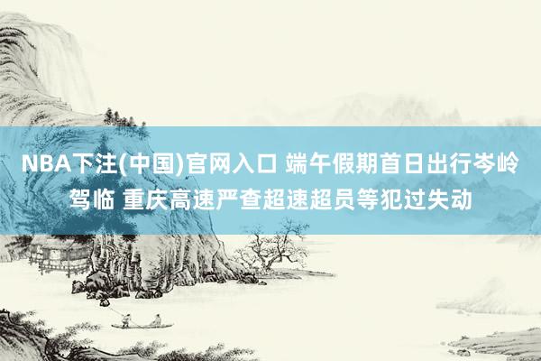 NBA下注(中国)官网入口 端午假期首日出行岑岭驾临 重庆高速严查超速超员等犯过失动
