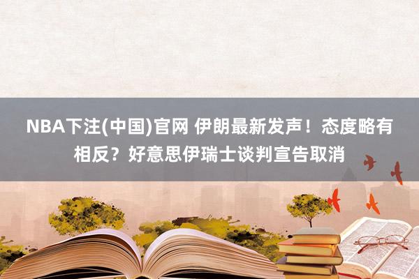 NBA下注(中国)官网 伊朗最新发声!态度略有相反?好意思伊瑞士谈判宣告取消