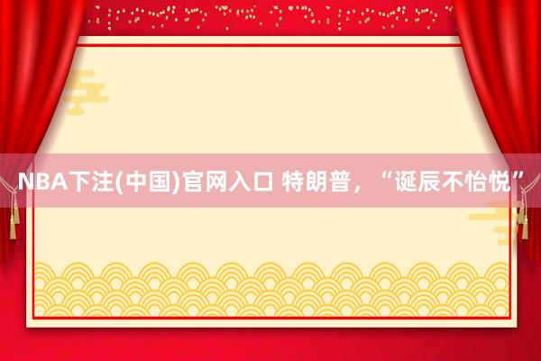 NBA下注(中国)官网入口 特朗普,“诞辰不怡悦”