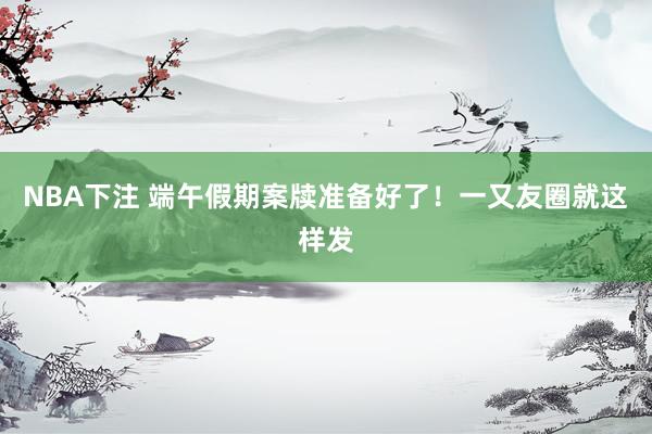 NBA下注 端午假期案牍准备好了!一又友圈就这样发