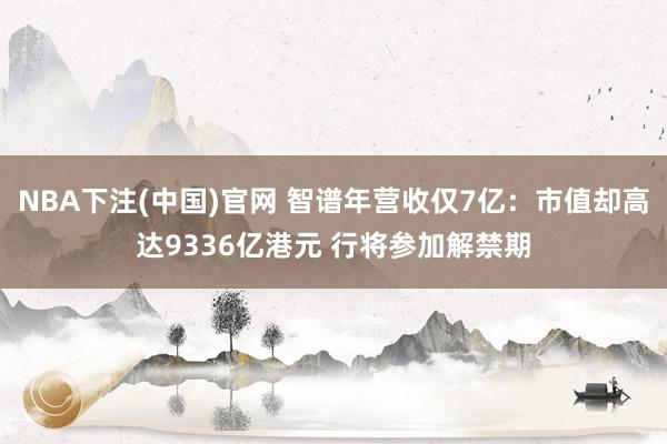 NBA下注(中国)官网 智谱年营收仅7亿：市值却高达9336亿港元 行将参加解禁期