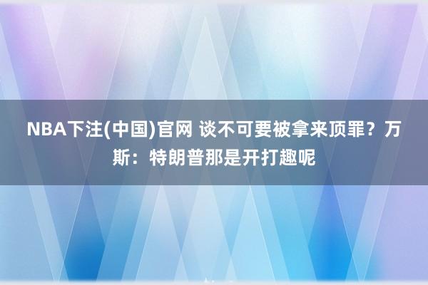 NBA下注(中国)官网 谈不可要被拿来顶罪？万斯：特朗普那是开打趣呢