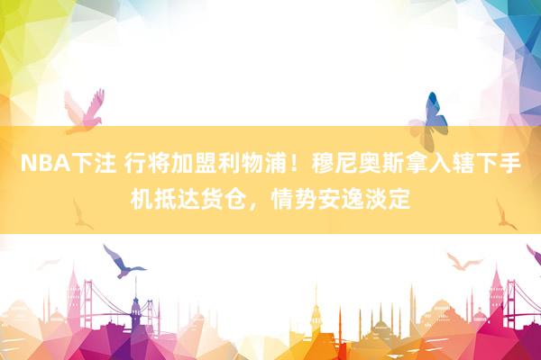 NBA下注 行将加盟利物浦!穆尼奥斯拿入辖下手机抵达货仓,情势安逸淡定