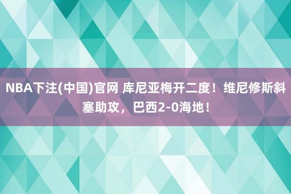 NBA下注(中国)官网 库尼亚梅开二度！维尼修斯斜塞助攻，巴西2-0海地！
